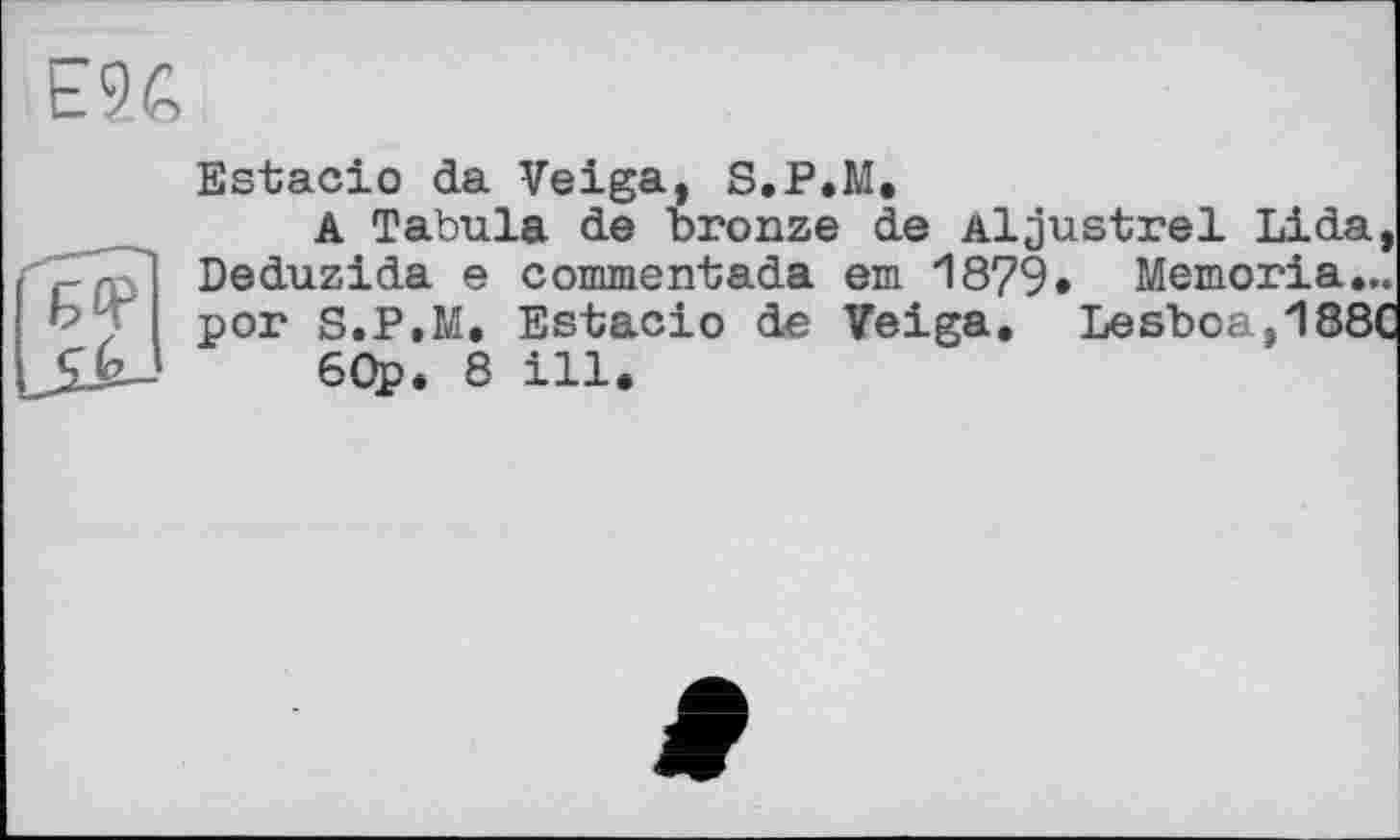 ﻿Estacio da Veiga, S.P.M.
A Tabula de bronze de Aljustrel Lida, c r Deduzida e commentada em 1879» Memoria... bp'J рог S.P.M, Estacio de Veiga. Lesboa,188C 60p. 8 ill.